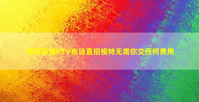 湘潭高端KTV夜场直招模特无需你交任何费用